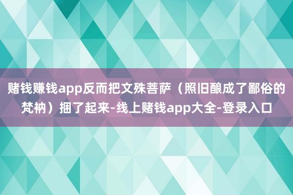 赌钱赚钱app反而把文殊菩萨（照旧酿成了鄙俗的梵衲）捆了起来-线上赌钱app大全-登录入口