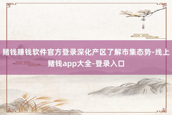 赌钱赚钱软件官方登录深化产区了解市集态势-线上赌钱app大全-登录入口