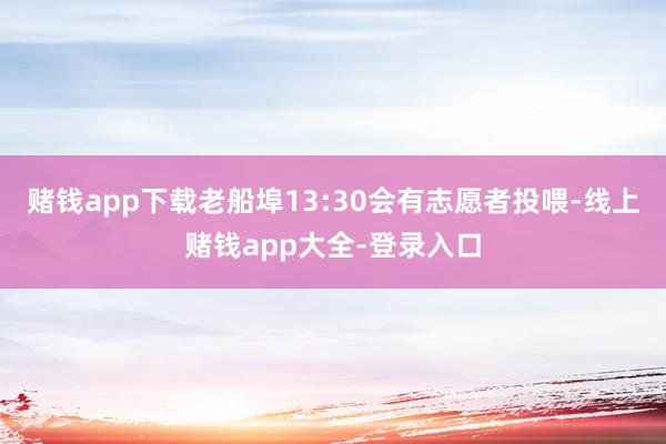 赌钱app下载老船埠13:30会有志愿者投喂-线上赌钱app大全-登录入口