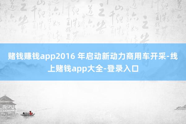 赌钱赚钱app2016 年启动新动力商用车开采-线上赌钱app大全-登录入口
