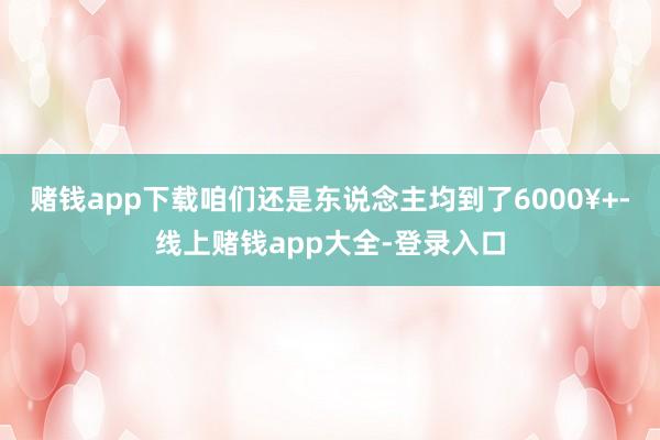 赌钱app下载咱们还是东说念主均到了6000¥+-线上赌钱app大全-登录入口