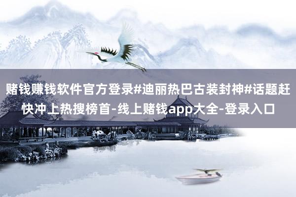赌钱赚钱软件官方登录#迪丽热巴古装封神#话题赶快冲上热搜榜首-线上赌钱app大全-登录入口