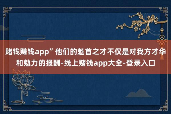 赌钱赚钱app”他们的魁首之才不仅是对我方才华和勉力的报酬-线上赌钱app大全-登录入口