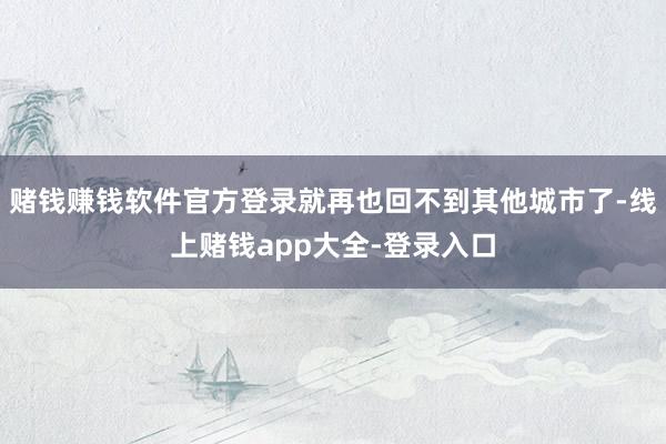 赌钱赚钱软件官方登录就再也回不到其他城市了-线上赌钱app大全-登录入口