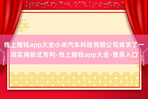 线上赌钱app大全小米汽车科技有限公司肯求了一项实用新式专利-线上赌钱app大全-登录入口