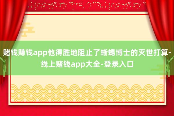 赌钱赚钱app他得胜地阻止了蜥蜴博士的灭世打算-线上赌钱app大全-登录入口