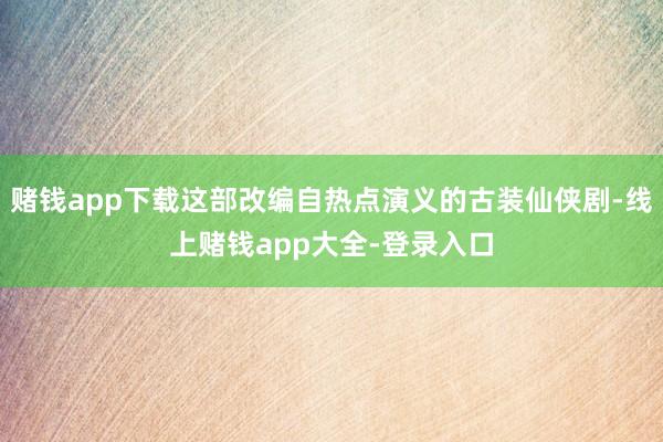 赌钱app下载这部改编自热点演义的古装仙侠剧-线上赌钱app大全-登录入口