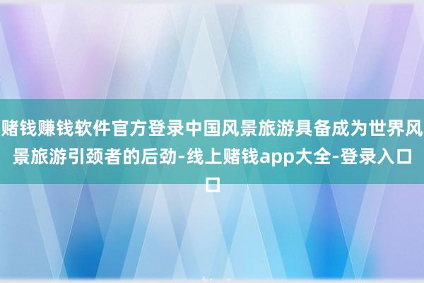 赌钱赚钱软件官方登录中国风景旅游具备成为世界风景旅游引颈者的后劲-线上赌钱app大全-登录入口