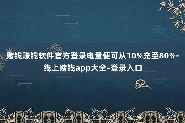 赌钱赚钱软件官方登录电量便可从10%充至80%-线上赌钱app大全-登录入口