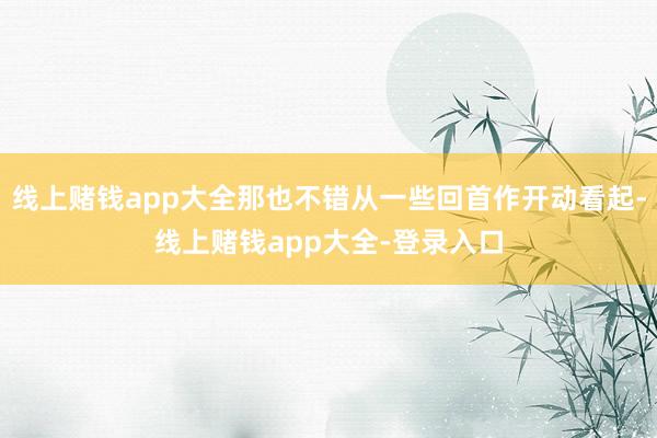 线上赌钱app大全那也不错从一些回首作开动看起-线上赌钱app大全-登录入口