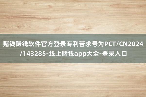 赌钱赚钱软件官方登录专利苦求号为PCT/CN2024/143285-线上赌钱app大全-登录入口