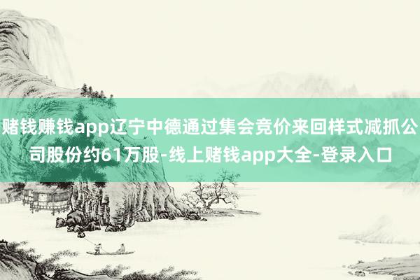 赌钱赚钱app辽宁中德通过集会竞价来回样式减抓公司股份约61万股-线上赌钱app大全-登录入口