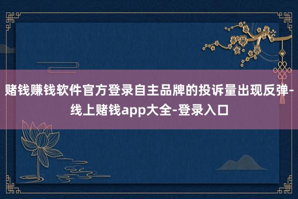 赌钱赚钱软件官方登录自主品牌的投诉量出现反弹-线上赌钱app大全-登录入口