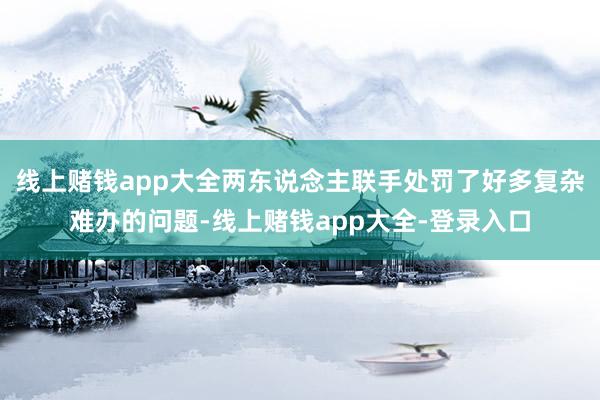 线上赌钱app大全两东说念主联手处罚了好多复杂难办的问题-线上赌钱app大全-登录入口