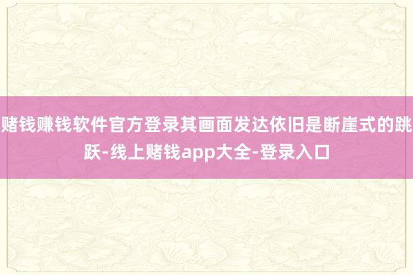 赌钱赚钱软件官方登录其画面发达依旧是断崖式的跳跃-线上赌钱app大全-登录入口