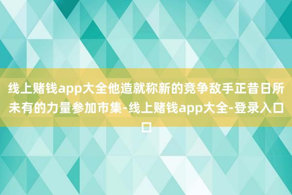 线上赌钱app大全他造就称新的竞争敌手正昔日所未有的力量参加市集-线上赌钱app大全-登录入口