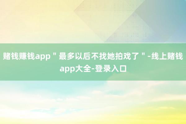 赌钱赚钱app＂最多以后不找她拍戏了＂-线上赌钱app大全-登录入口