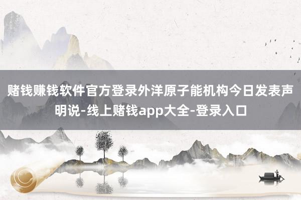 赌钱赚钱软件官方登录　　外洋原子能机构今日发表声明说-线上赌钱app大全-登录入口