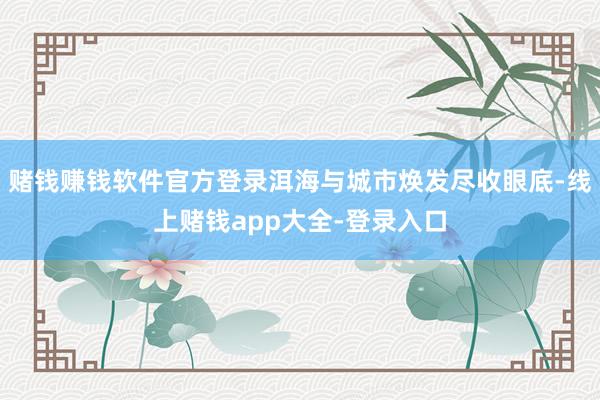赌钱赚钱软件官方登录洱海与城市焕发尽收眼底-线上赌钱app大全-登录入口
