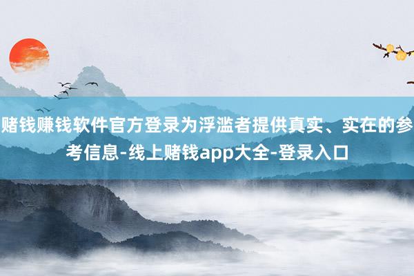 赌钱赚钱软件官方登录为浮滥者提供真实、实在的参考信息-线上赌钱app大全-登录入口