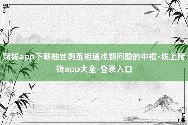 赌钱app下载抽丝剥茧相通找到问题的中枢-线上赌钱app大全-登录入口