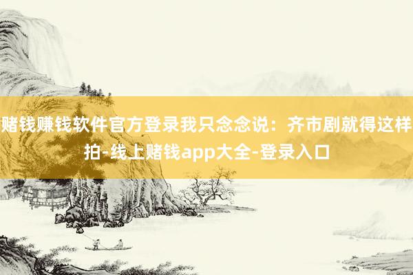 赌钱赚钱软件官方登录我只念念说：齐市剧就得这样拍-线上赌钱app大全-登录入口