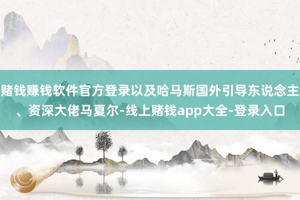 赌钱赚钱软件官方登录以及哈马斯国外引导东说念主、资深大佬马夏尔-线上赌钱app大全-登录入口