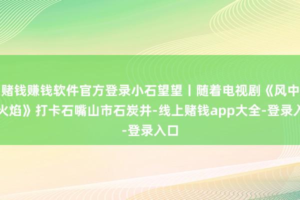赌钱赚钱软件官方登录小石望望丨随着电视剧《风中的火焰》打卡石嘴山市石炭井-线上赌钱app大全-登录入口