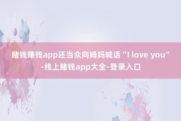 赌钱赚钱app还当众向姆妈喊话“I love you”-线上赌钱app大全-登录入口