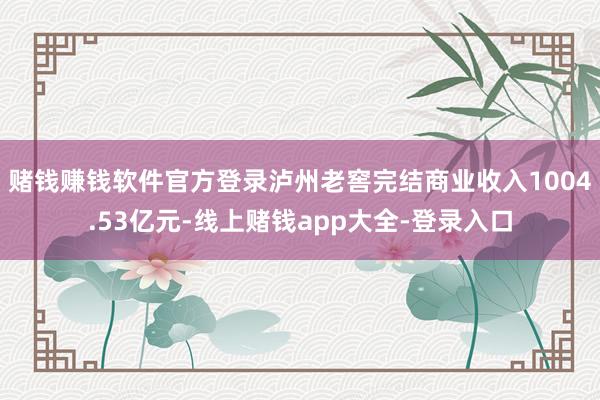 赌钱赚钱软件官方登录泸州老窖完结商业收入1004.53亿元-线上赌钱app大全-登录入口