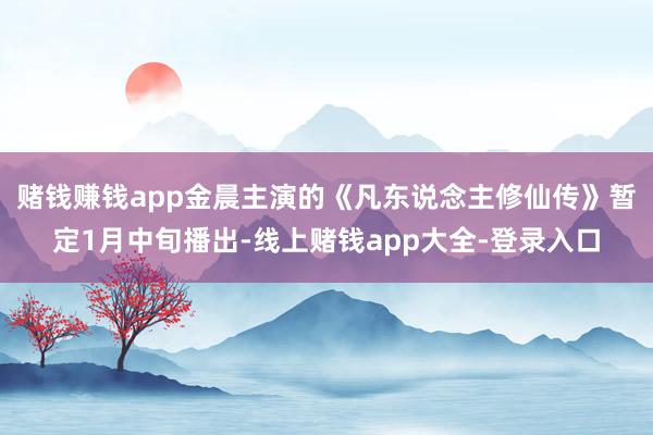 赌钱赚钱app金晨主演的《凡东说念主修仙传》暂定1月中旬播出-线上赌钱app大全-登录入口