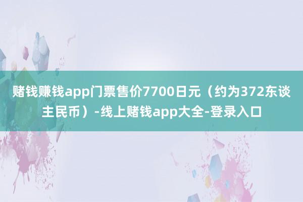 赌钱赚钱app门票售价7700日元（约为372东谈主民币）-线上赌钱app大全-登录入口