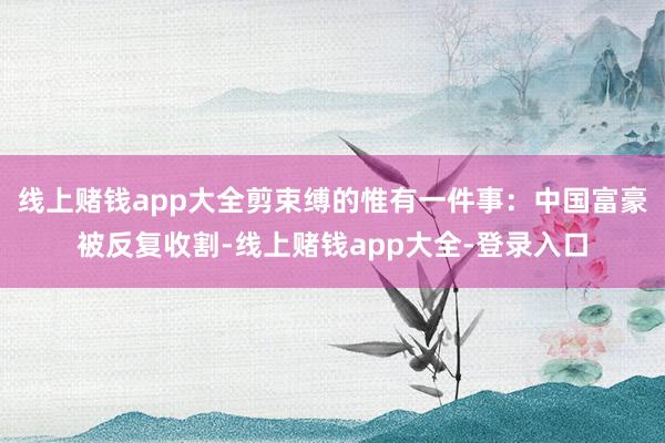 线上赌钱app大全剪束缚的惟有一件事：中国富豪被反复收割-线上赌钱app大全-登录入口