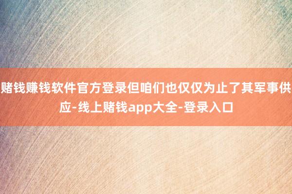 赌钱赚钱软件官方登录但咱们也仅仅为止了其军事供应-线上赌钱app大全-登录入口