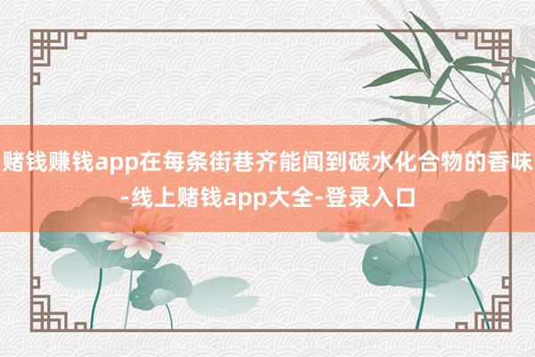赌钱赚钱app在每条街巷齐能闻到碳水化合物的香味-线上赌钱app大全-登录入口