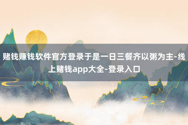 赌钱赚钱软件官方登录于是一日三餐齐以粥为主-线上赌钱app大全-登录入口