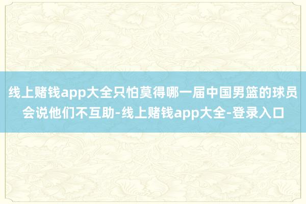 线上赌钱app大全只怕莫得哪一届中国男篮的球员会说他们不互助-线上赌钱app大全-登录入口