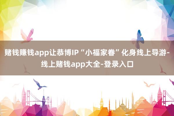 赌钱赚钱app让恭博IP“小福家眷”化身线上导游-线上赌钱app大全-登录入口
