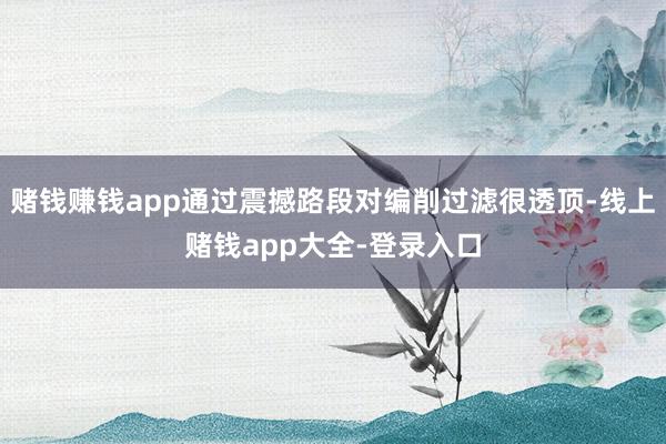 赌钱赚钱app通过震撼路段对编削过滤很透顶-线上赌钱app大全-登录入口