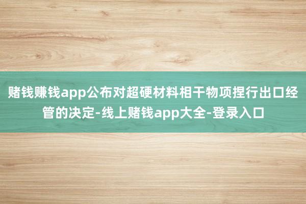 赌钱赚钱app公布对超硬材料相干物项捏行出口经管的决定-线上赌钱app大全-登录入口