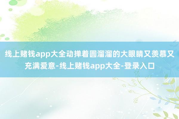 线上赌钱app大全动掸着圆溜溜的大眼睛又羡慕又充满爱意-线上赌钱app大全-登录入口