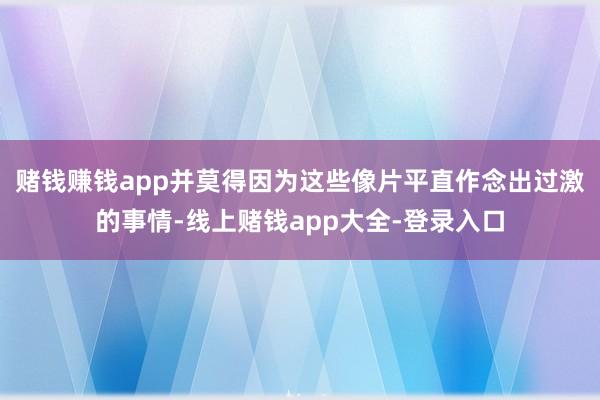 赌钱赚钱app并莫得因为这些像片平直作念出过激的事情-线上赌钱app大全-登录入口