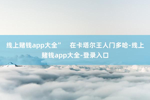 线上赌钱app大全”    在卡塔尔王人门多哈-线上赌钱app大全-登录入口