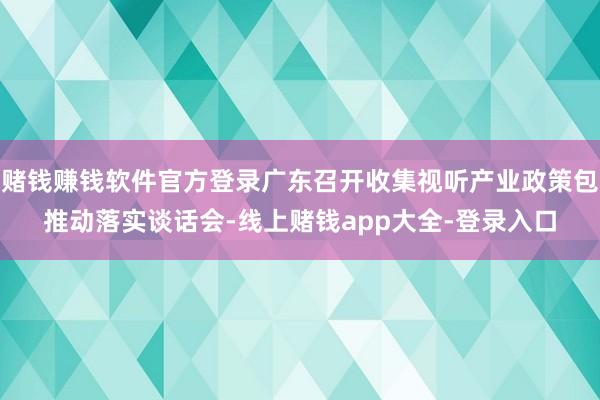 赌钱赚钱软件官方登录广东召开收集视听产业政策包推动落实谈话会-线上赌钱app大全-登录入口