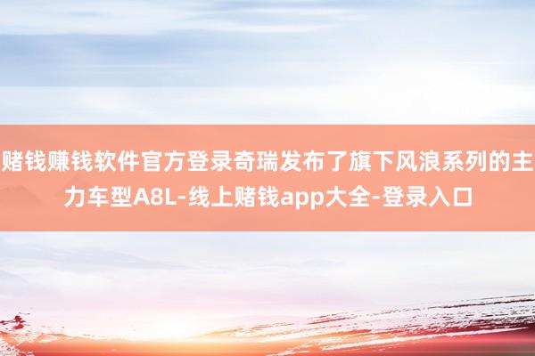 赌钱赚钱软件官方登录奇瑞发布了旗下风浪系列的主力车型A8L-线上赌钱app大全-登录入口