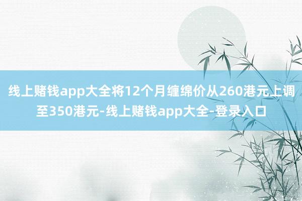 线上赌钱app大全将12个月缠绵价从260港元上调至350港元-线上赌钱app大全-登录入口
