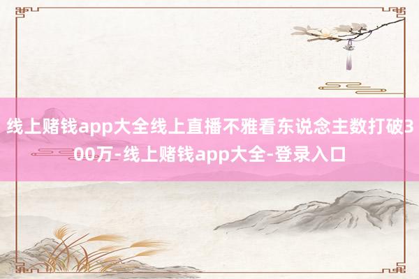 线上赌钱app大全线上直播不雅看东说念主数打破300万-线上赌钱app大全-登录入口