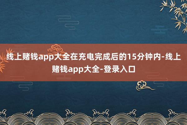线上赌钱app大全在充电完成后的15分钟内-线上赌钱app大全-登录入口