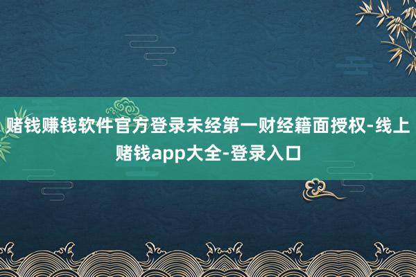 赌钱赚钱软件官方登录未经第一财经籍面授权-线上赌钱app大全-登录入口