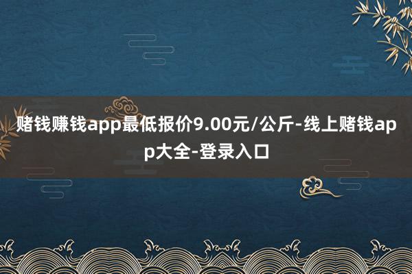 赌钱赚钱app最低报价9.00元/公斤-线上赌钱app大全-登录入口